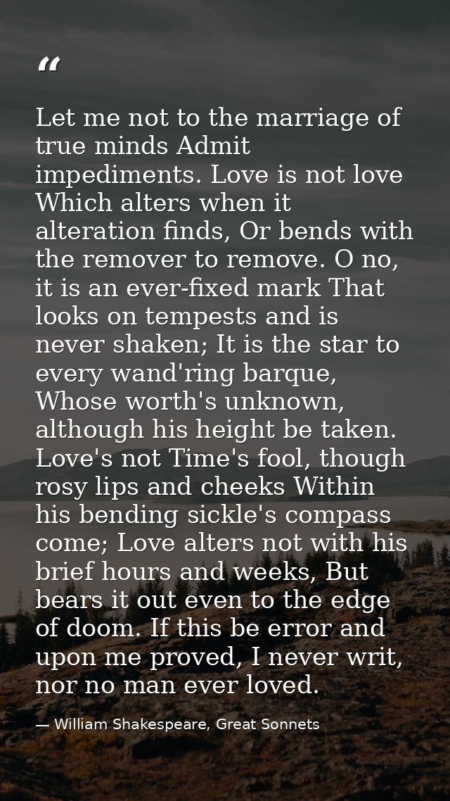 Let me not to the marriage of true minds Admit impediments. Love is not love Which alters when it alteration finds, Or b — William Shakespeare, Great Sonnets