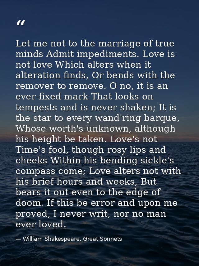 Let me not to the marriage of true minds Admit impediments. Love is not love Which alters when it alteration finds, Or b — William Shakespeare, Great Sonnets