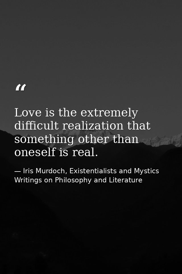Love is the extremely difficult realization that something other than oneself is real. — Iris Murdoch, Existentialists and Mystics Writings on Philosophy and Literature