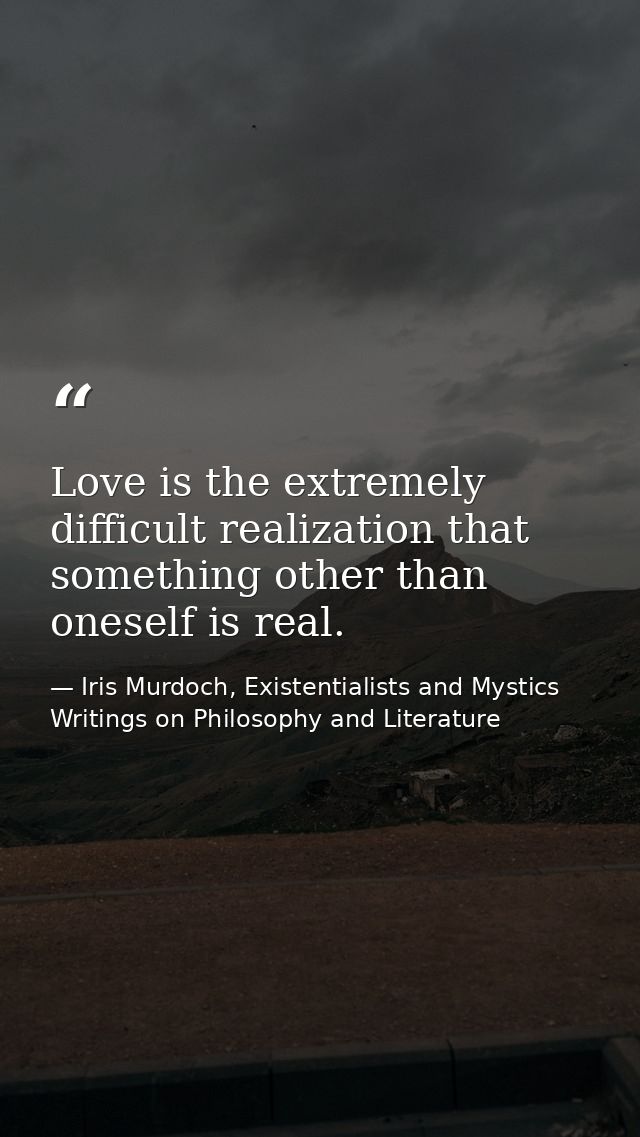 Love is the extremely difficult realization that something other than oneself is real. — Iris Murdoch, Existentialists and Mystics Writings on Philosophy and Literature