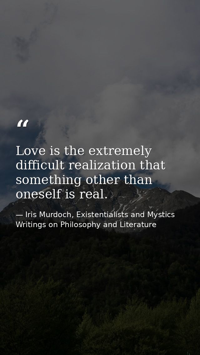 Love is the extremely difficult realization that something other than oneself is real. — Iris Murdoch, Existentialists and Mystics Writings on Philosophy and Literature