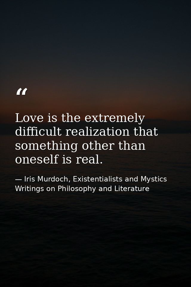 Love is the extremely difficult realization that something other than oneself is real. — Iris Murdoch, Existentialists and Mystics Writings on Philosophy and Literature