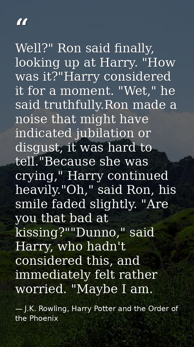 Well?" Ron said finally, looking up at Harry. "How was it?"Harry considered it for a moment. "Wet," he said truthfully.R — J.K. Rowling, Harry Potter and the Order of the Phoenix