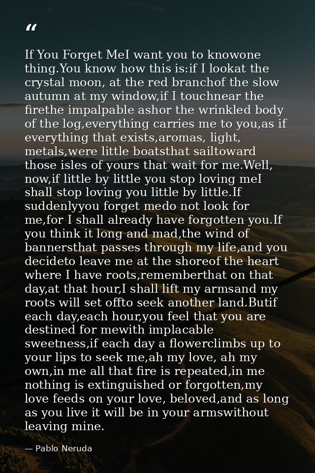 If You Forget MeI want you to knowone thing.You know how this is:if I lookat the crystal moon, at the red branchof the s — Pablo Neruda