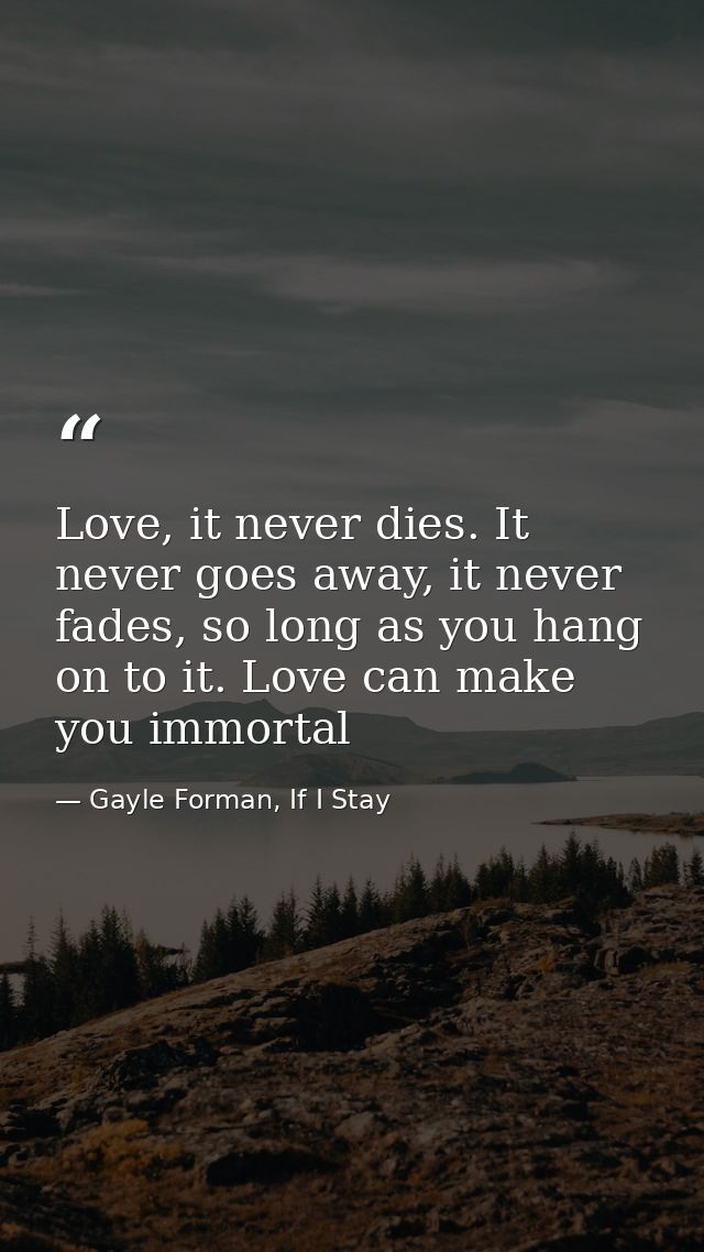 Love, it never dies. It never goes away, it never fades, so long as you hang on to it. Love can make you immortal — Gayle Forman, If I Stay