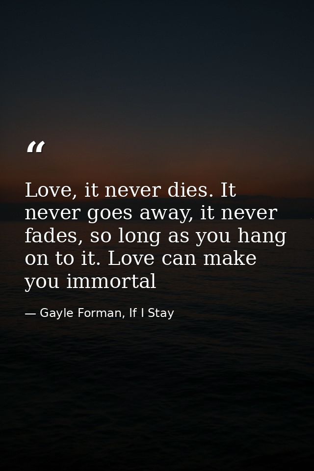 Love, it never dies. It never goes away, it never fades, so long as you hang on to it. Love can make you immortal — Gayle Forman, If I Stay