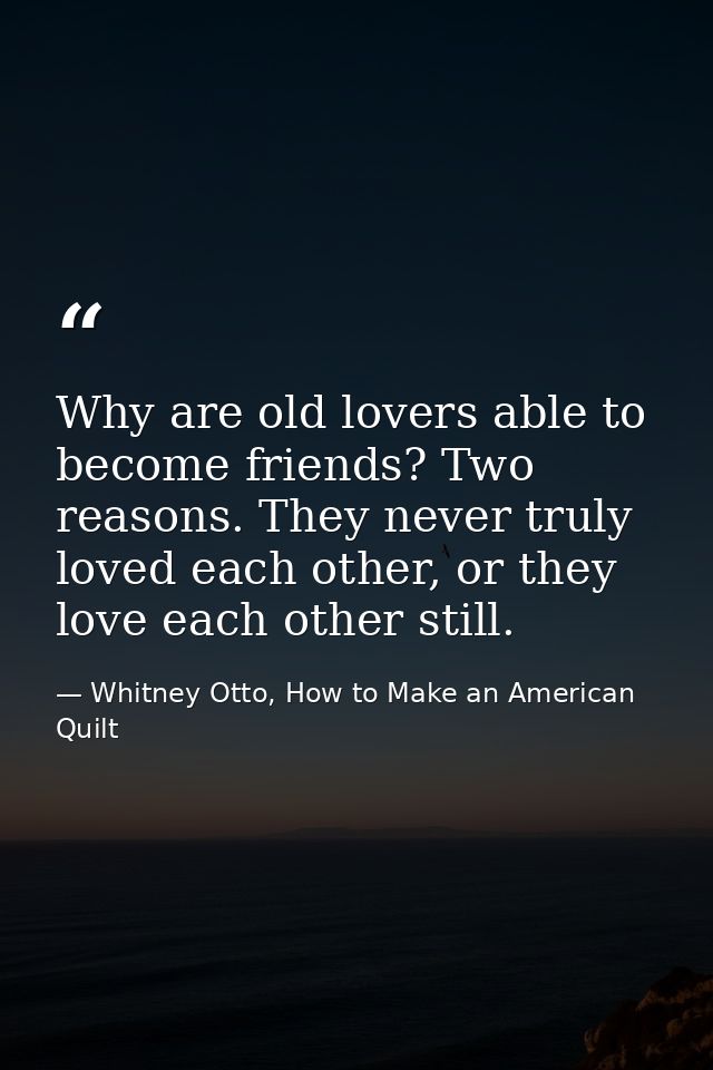 Why are old lovers able to become friends? Two reasons. They never truly loved each other, or they love each other still — Whitney Otto, How to Make an American Quilt