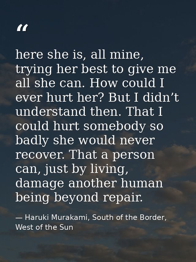 here she is, all mine, trying her best to give me all she can. How could I ever hurt her? But I didn’t understand then.  — Haruki Murakami, South of the Border, West of the Sun