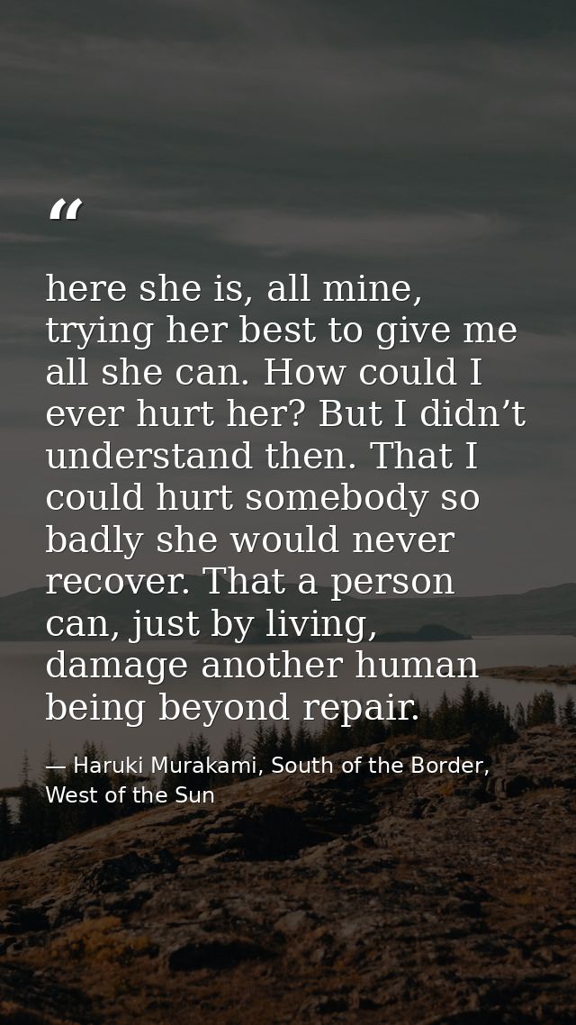 here she is, all mine, trying her best to give me all she can. How could I ever hurt her? But I didn’t understand then.  — Haruki Murakami, South of the Border, West of the Sun