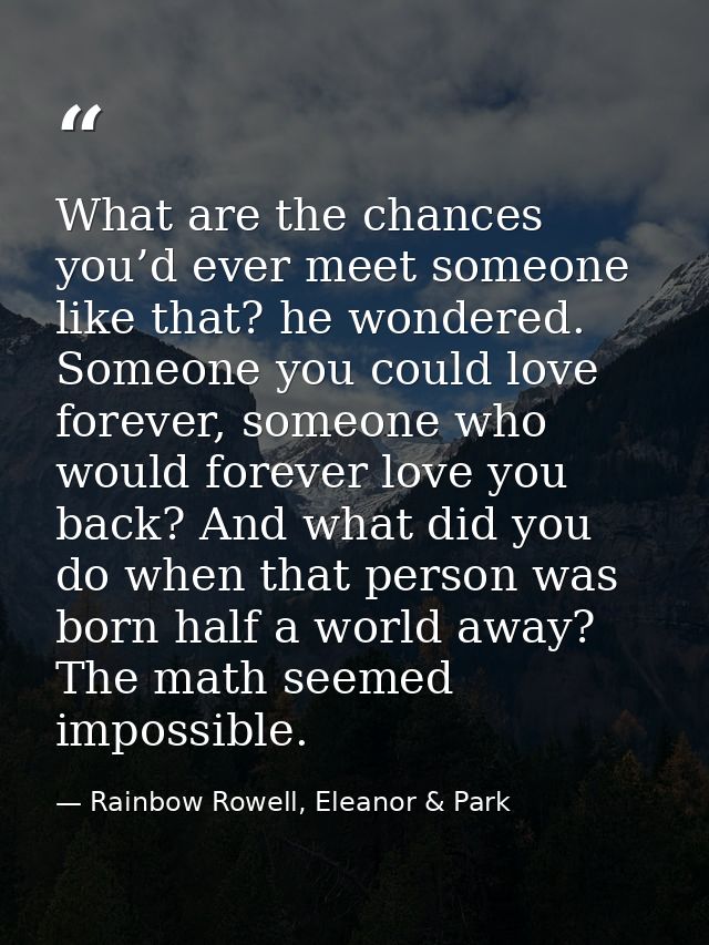 What are the chances you’d ever meet someone like that? he wondered. Someone you could love forever, someone who would f — Rainbow Rowell, Eleanor & Park
