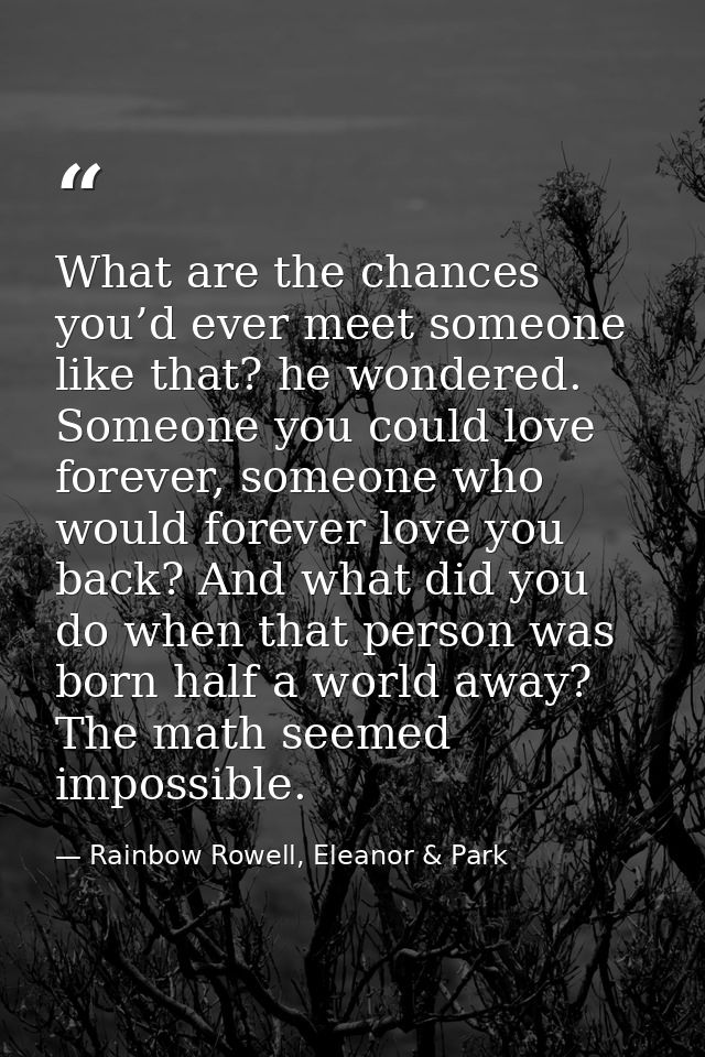 What are the chances you’d ever meet someone like that? he wondered. Someone you could love forever, someone who would f — Rainbow Rowell, Eleanor & Park