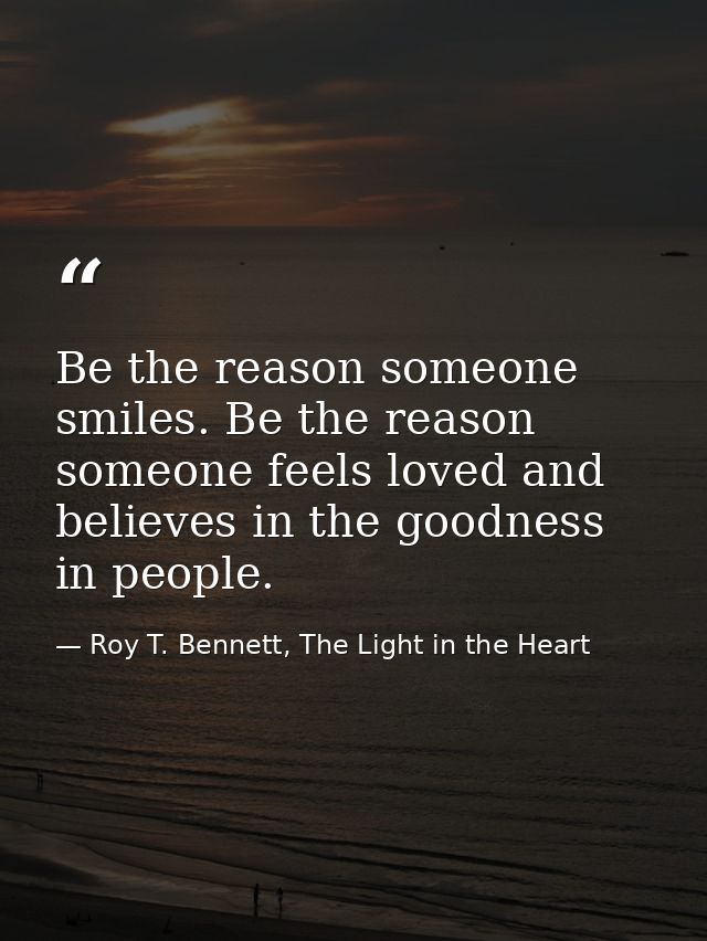Be the reason someone smiles. Be the reason someone feels loved and believes in the goodness in people. — Roy T. Bennett, The Light in the Heart