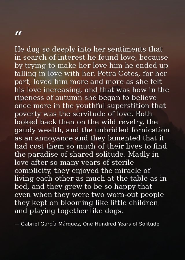 He dug so deeply into her sentiments that in search of interest he found love, because by trying to make her love him he — Gabriel García Márquez, One Hundred Years of Solitude
