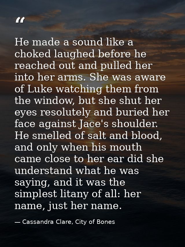He made a sound like a choked laughed before he reached out and pulled her into her arms. She was aware of Luke watching — Cassandra Clare, City of Bones