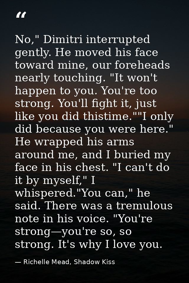 No," Dimitri interrupted gently. He moved his face toward mine, our foreheads nearly touching. "It won't happen to you.  — Richelle Mead, Shadow Kiss