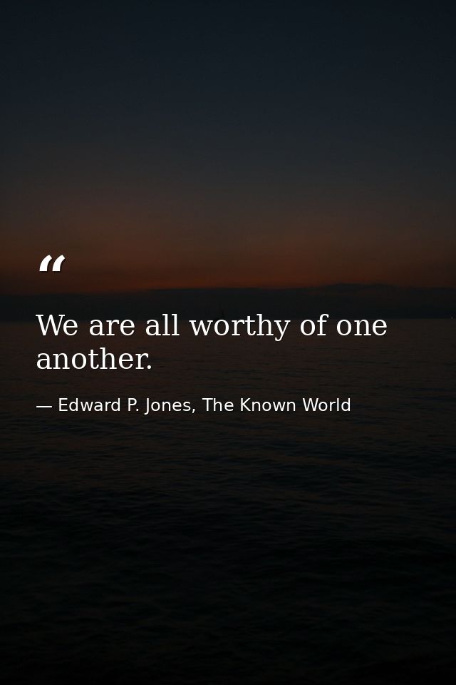 We are all worthy of one another. — Edward P. Jones, The Known World