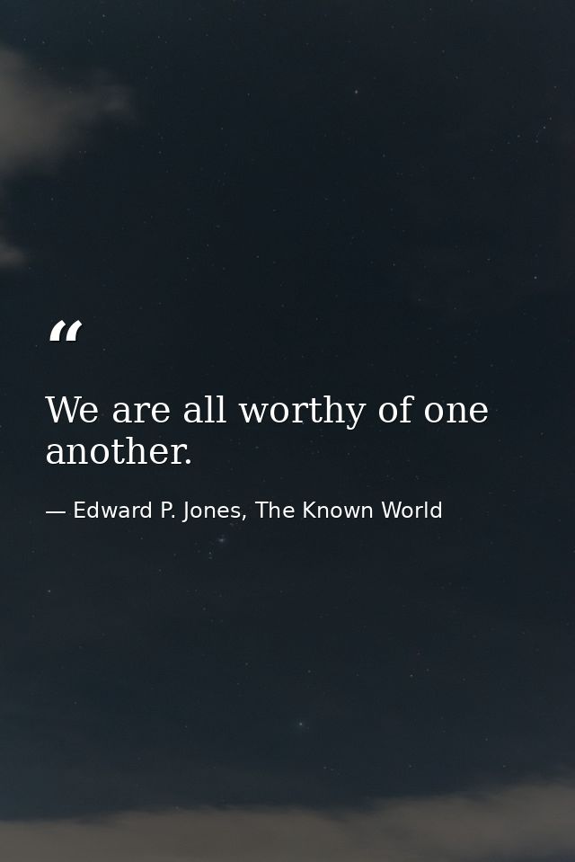 We are all worthy of one another. — Edward P. Jones, The Known World