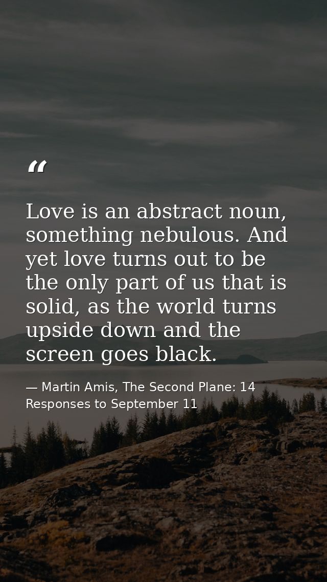 Love is an abstract noun, something nebulous. And yet love turns out to be the only part of us that is solid, as the wor — Martin Amis, The Second Plane: 14 Responses to September 11