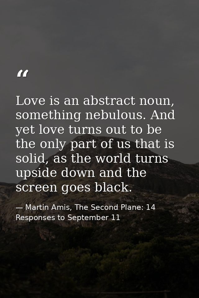 Love is an abstract noun, something nebulous. And yet love turns out to be the only part of us that is solid, as the wor — Martin Amis, The Second Plane: 14 Responses to September 11