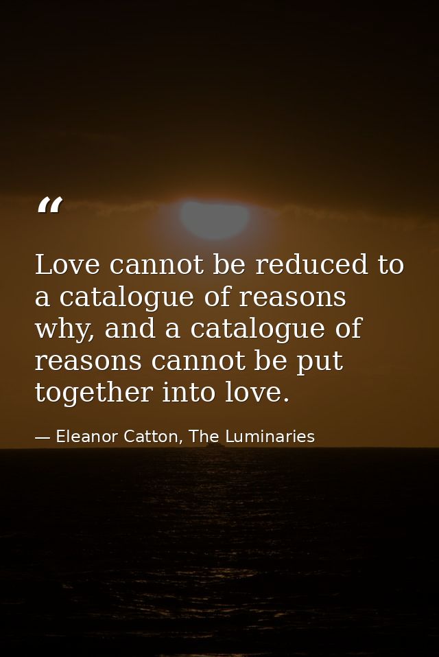 Love cannot be reduced to a catalogue of reasons why, and a catalogue of reasons cannot be put together into love. — Eleanor Catton, The Luminaries