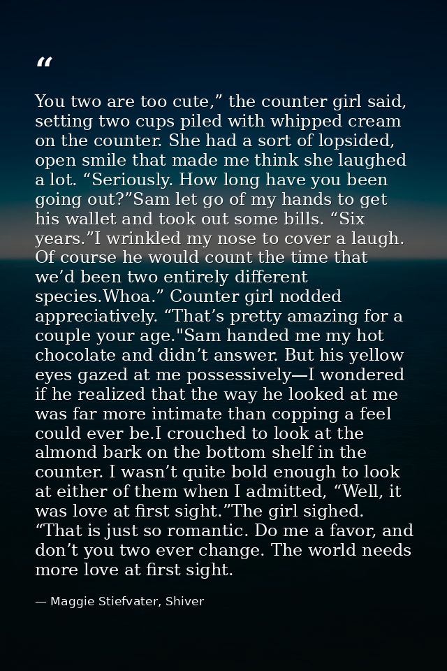 You two are too cute,” the counter girl said, setting two cups piled with whipped cream on the counter. She had a sort o — Maggie Stiefvater, Shiver