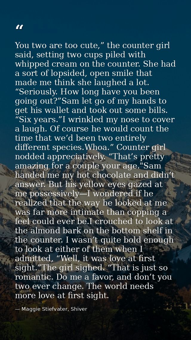 You two are too cute,” the counter girl said, setting two cups piled with whipped cream on the counter. She had a sort o — Maggie Stiefvater, Shiver