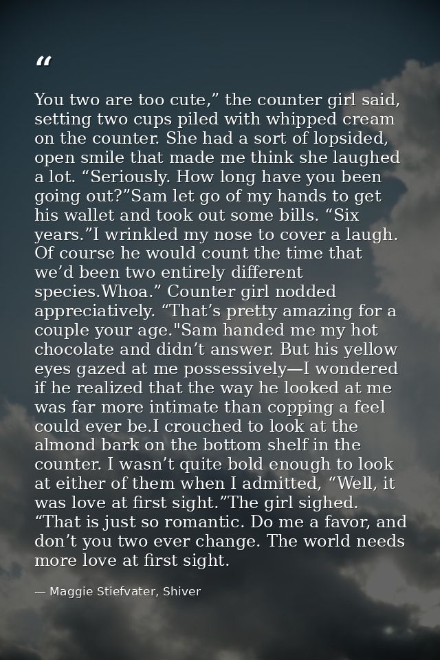 You two are too cute,” the counter girl said, setting two cups piled with whipped cream on the counter. She had a sort o — Maggie Stiefvater, Shiver