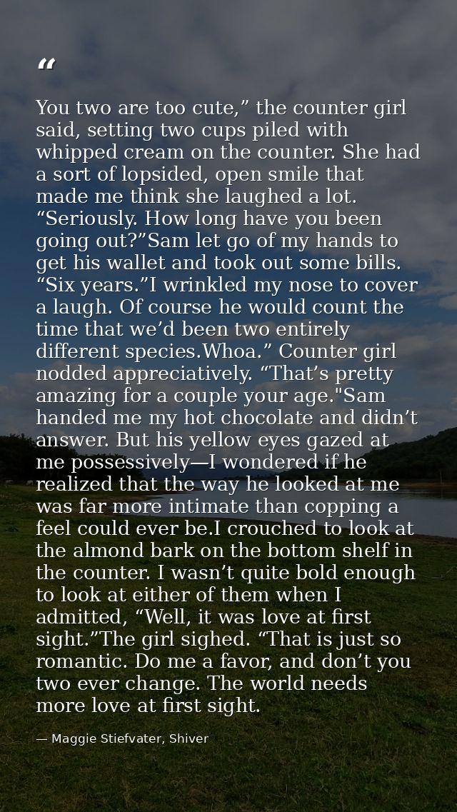You two are too cute,” the counter girl said, setting two cups piled with whipped cream on the counter. She had a sort o — Maggie Stiefvater, Shiver