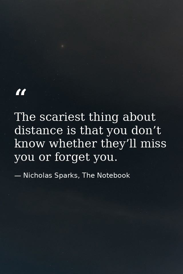 The scariest thing about distance is that you don’t know whether they’ll miss you or forget you. — Nicholas Sparks, The Notebook
