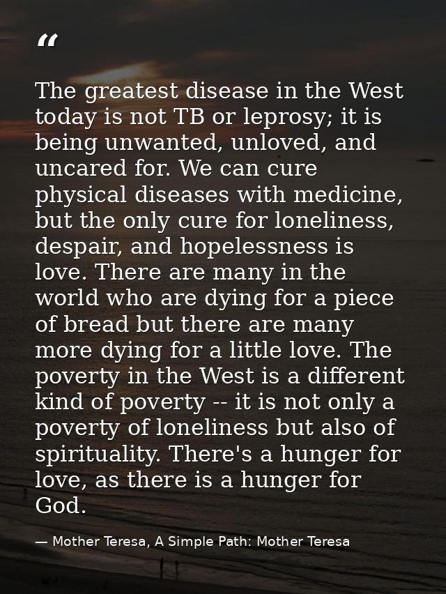 The greatest disease in the West today is not TB or leprosy; it is being unwanted, unloved, and uncared for. We can cure — Mother Teresa, A Simple Path: Mother Teresa