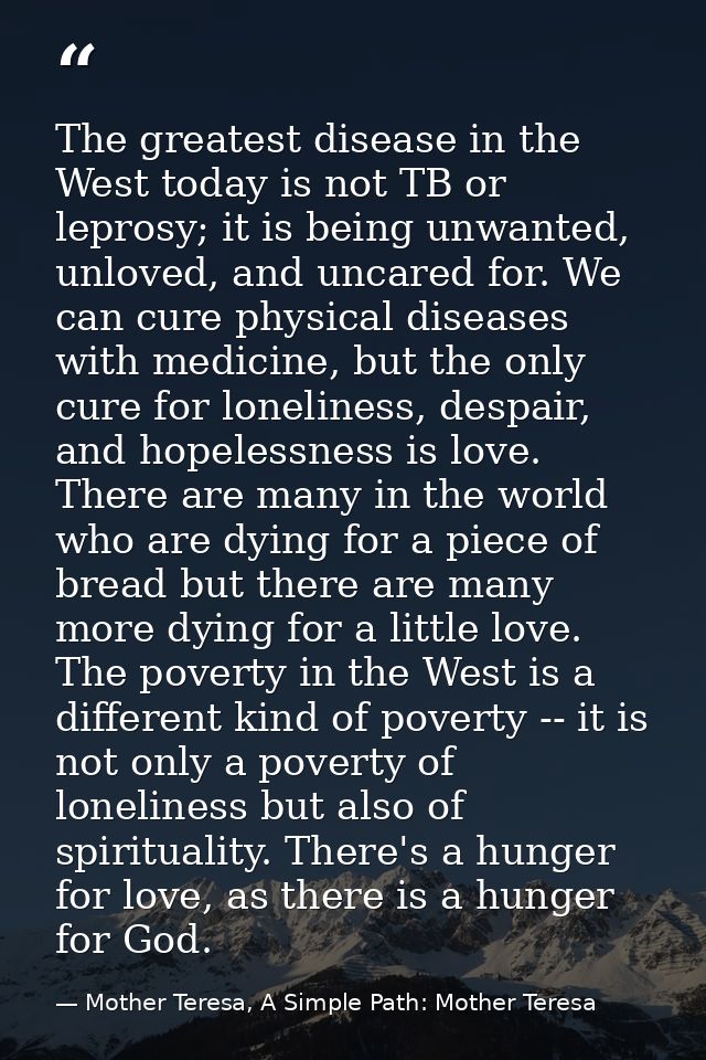 The greatest disease in the West today is not TB or leprosy; it is being unwanted, unloved, and uncared for. We can cure — Mother Teresa, A Simple Path: Mother Teresa