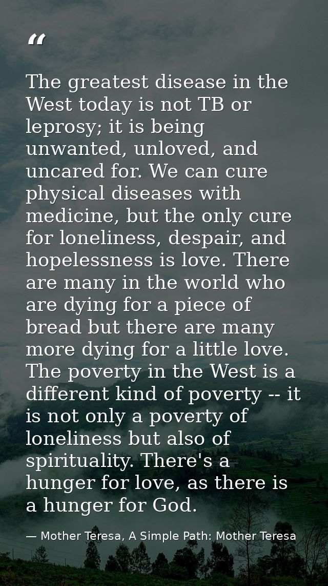 The greatest disease in the West today is not TB or leprosy; it is being unwanted, unloved, and uncared for. We can cure — Mother Teresa, A Simple Path: Mother Teresa