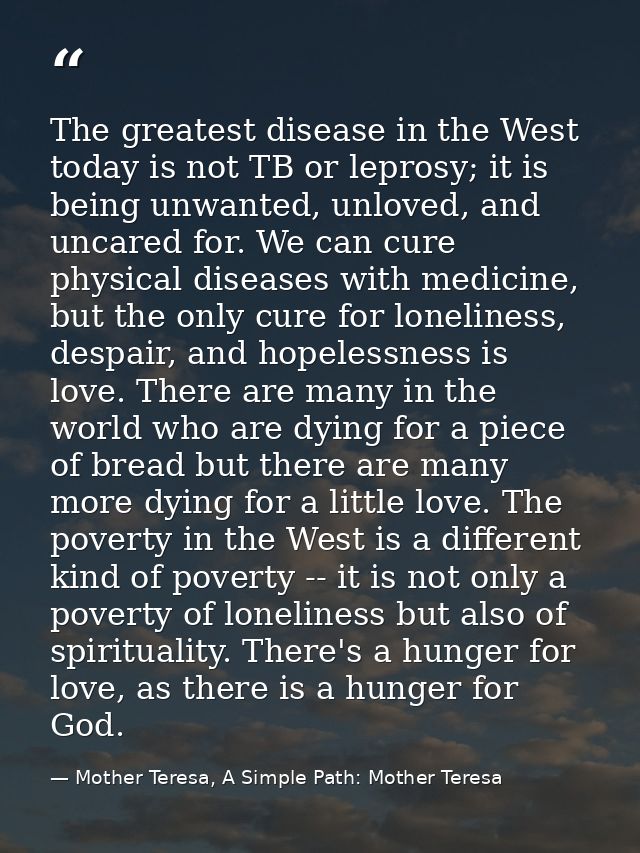 The greatest disease in the West today is not TB or leprosy; it is being unwanted, unloved, and uncared for. We can cure — Mother Teresa, A Simple Path: Mother Teresa