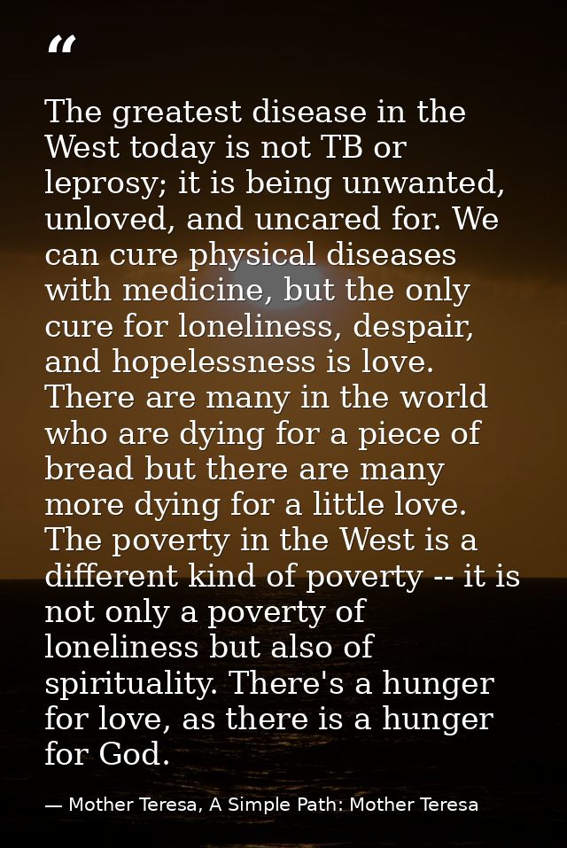 The greatest disease in the West today is not TB or leprosy; it is being unwanted, unloved, and uncared for. We can cure — Mother Teresa, A Simple Path: Mother Teresa