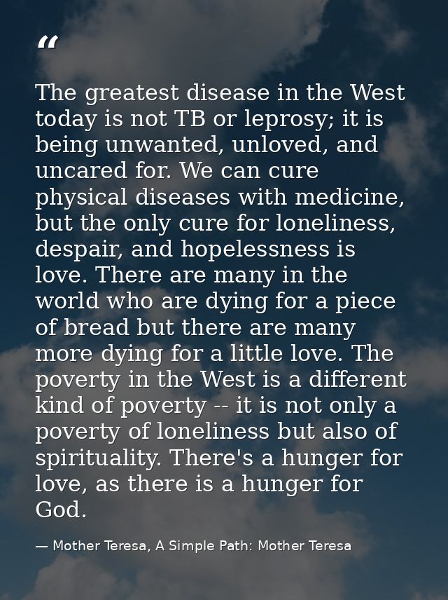 The greatest disease in the West today is not TB or leprosy; it is being unwanted, unloved, and uncared for. We can cure — Mother Teresa, A Simple Path: Mother Teresa