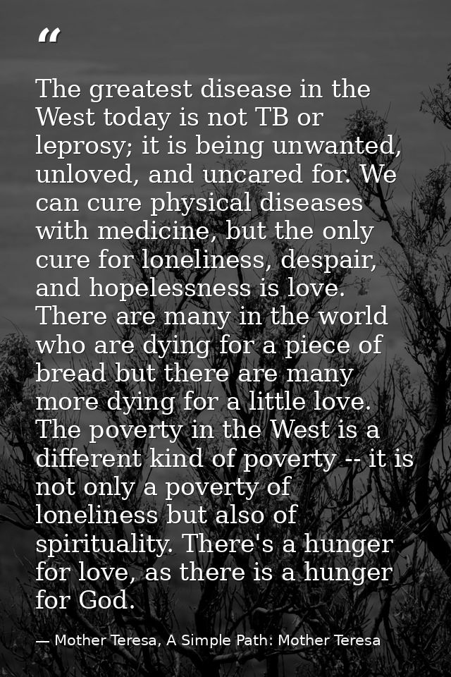 The greatest disease in the West today is not TB or leprosy; it is being unwanted, unloved, and uncared for. We can cure — Mother Teresa, A Simple Path: Mother Teresa