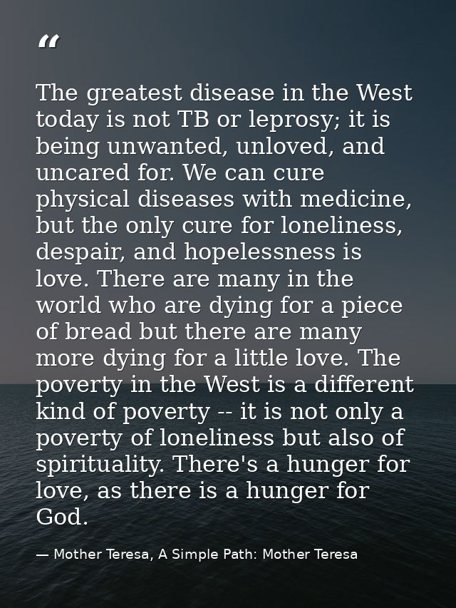 The greatest disease in the West today is not TB or leprosy; it is being unwanted, unloved, and uncared for. We can cure — Mother Teresa, A Simple Path: Mother Teresa