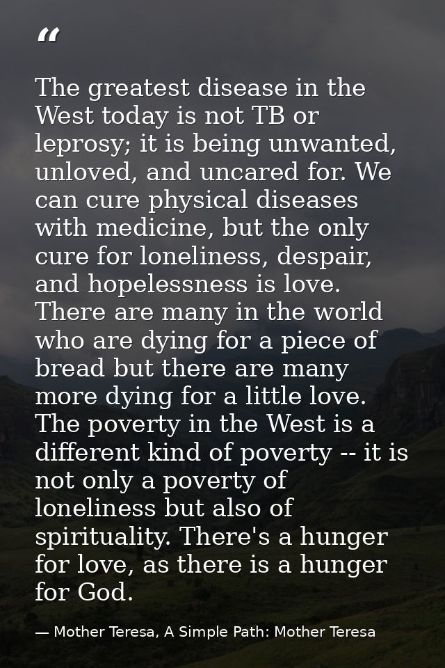 The greatest disease in the West today is not TB or leprosy; it is being unwanted, unloved, and uncared for. We can cure — Mother Teresa, A Simple Path: Mother Teresa