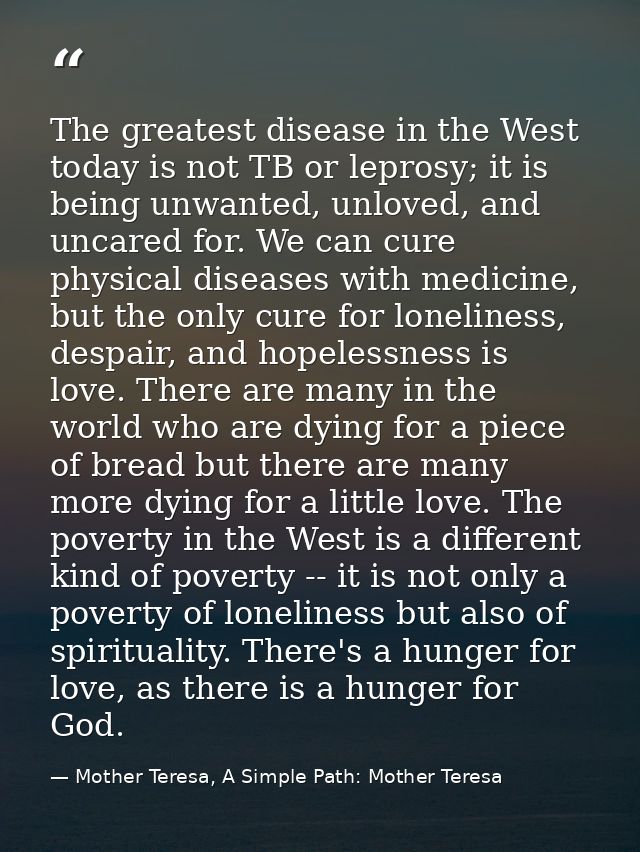The greatest disease in the West today is not TB or leprosy; it is being unwanted, unloved, and uncared for. We can cure — Mother Teresa, A Simple Path: Mother Teresa