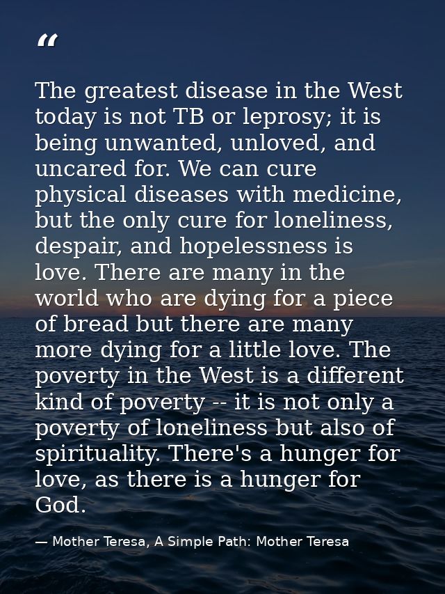 The greatest disease in the West today is not TB or leprosy; it is being unwanted, unloved, and uncared for. We can cure — Mother Teresa, A Simple Path: Mother Teresa