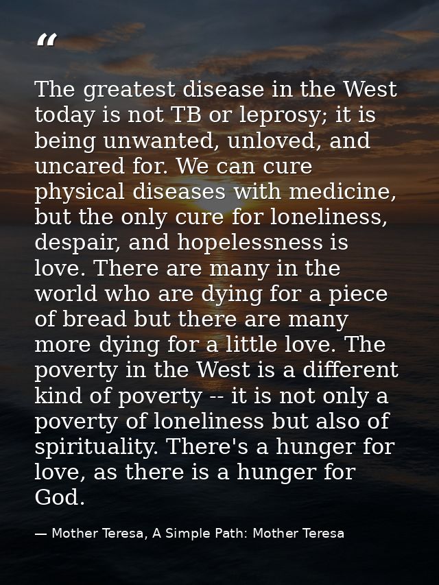 The greatest disease in the West today is not TB or leprosy; it is being unwanted, unloved, and uncared for. We can cure — Mother Teresa, A Simple Path: Mother Teresa