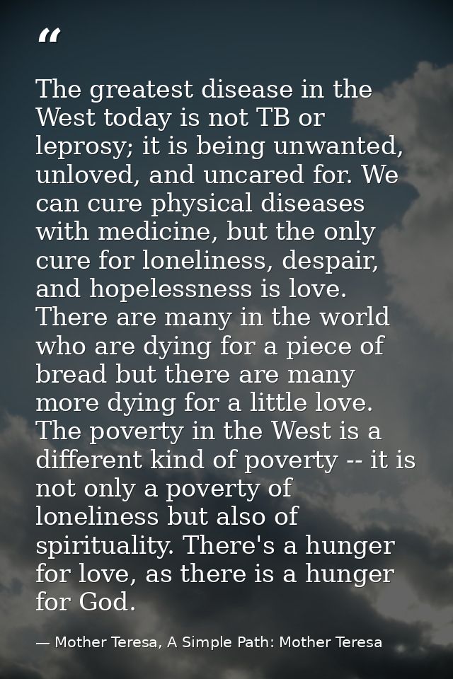 The greatest disease in the West today is not TB or leprosy; it is being unwanted, unloved, and uncared for. We can cure — Mother Teresa, A Simple Path: Mother Teresa