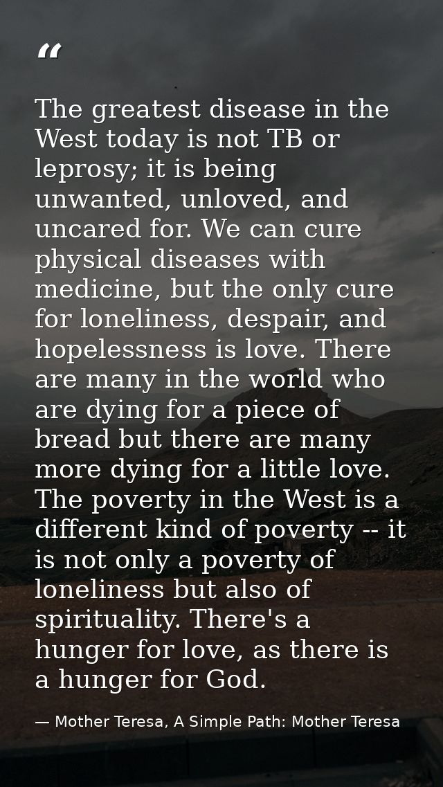 The greatest disease in the West today is not TB or leprosy; it is being unwanted, unloved, and uncared for. We can cure — Mother Teresa, A Simple Path: Mother Teresa