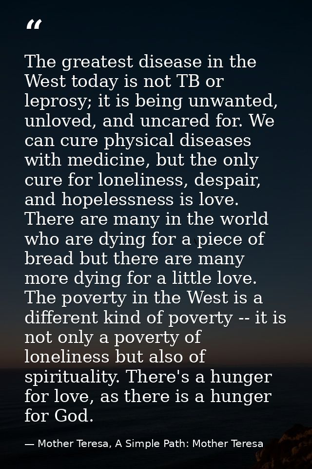 The greatest disease in the West today is not TB or leprosy; it is being unwanted, unloved, and uncared for. We can cure — Mother Teresa, A Simple Path: Mother Teresa