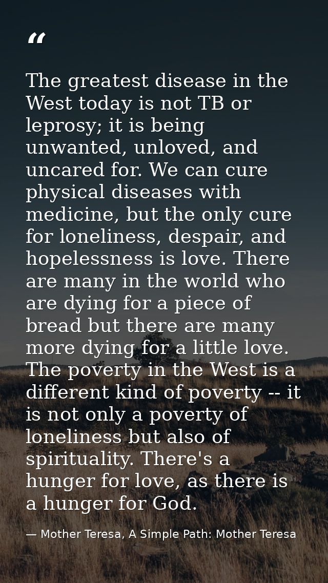 The greatest disease in the West today is not TB or leprosy; it is being unwanted, unloved, and uncared for. We can cure — Mother Teresa, A Simple Path: Mother Teresa