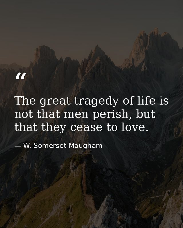 The great tragedy of life is not that men perish, but that they cease to love. — W. Somerset Maugham