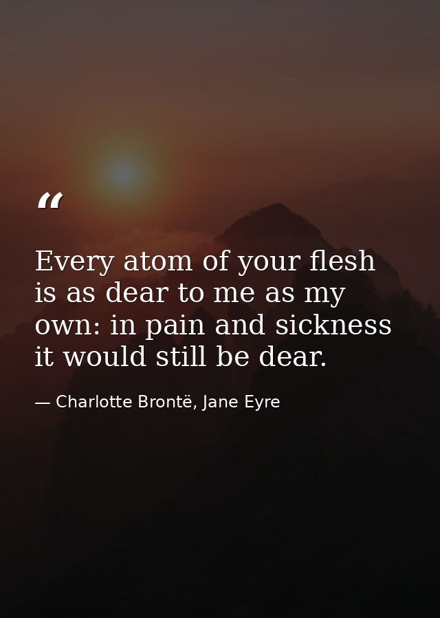 Every atom of your flesh is as dear to me as my own: in pain and sickness it would still be dear. — Charlotte Brontë, Jane Eyre
