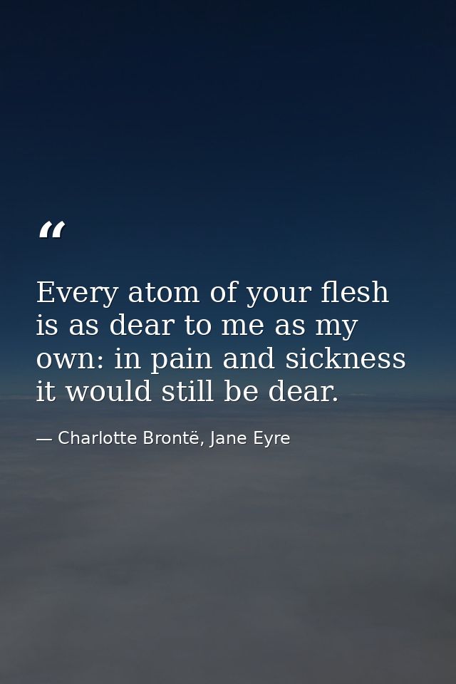 Every atom of your flesh is as dear to me as my own: in pain and sickness it would still be dear. — Charlotte Brontë, Jane Eyre
