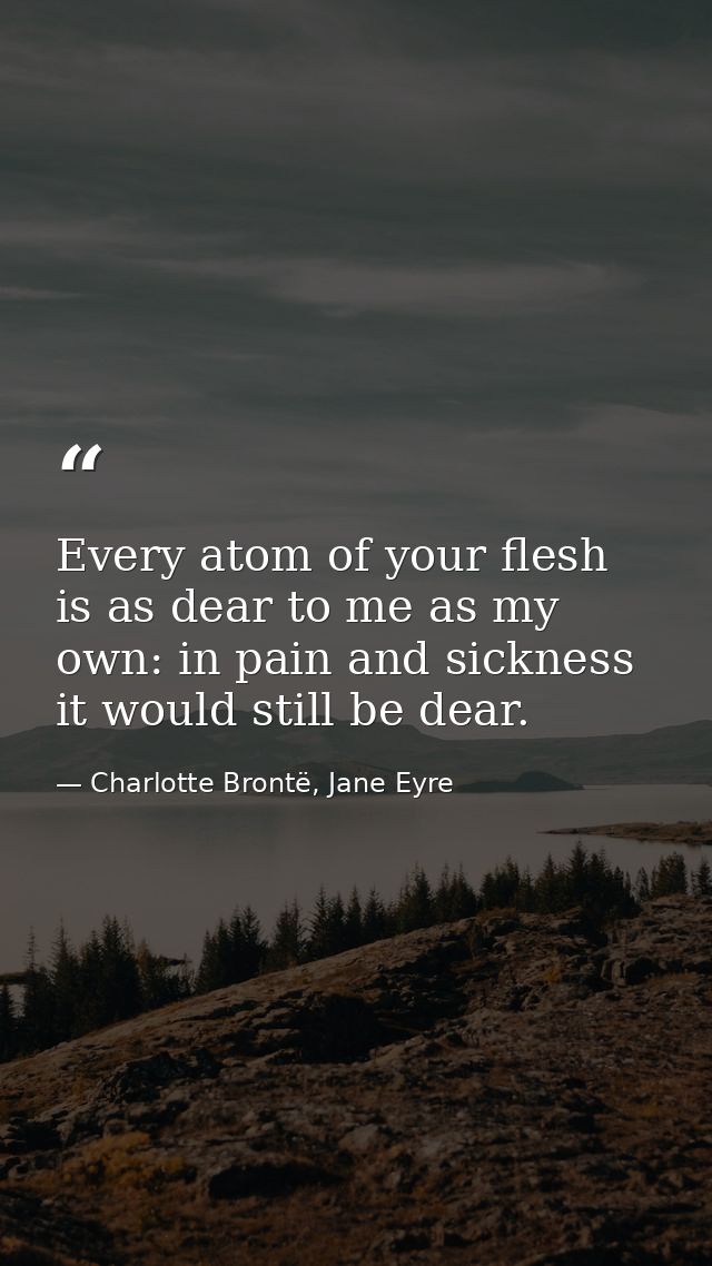 Every atom of your flesh is as dear to me as my own: in pain and sickness it would still be dear. — Charlotte Brontë, Jane Eyre