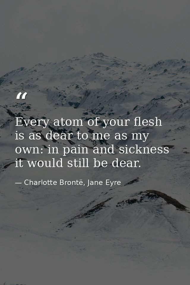 Every atom of your flesh is as dear to me as my own: in pain and sickness it would still be dear. — Charlotte Brontë, Jane Eyre